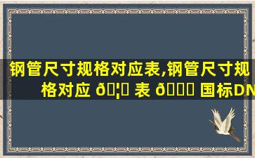 钢管尺寸规格对应表,钢管尺寸规格对应 🦉 表 💐 国标DN100